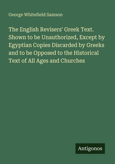 The English Revisers’ Greek Text. Shown to be Unauthorized, Except by Egyptian Copies Discarded by Greeks and to be Opposed to the Historical Text of All Ages and Churches