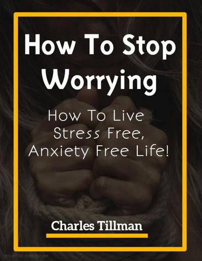 How To Stop Worrying - How to Live Stress Free, Anxiety Free Life