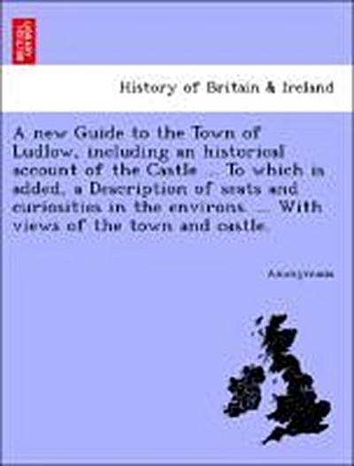 A New Guide to the Town of Ludlow, Including an Historical Account of the Castle ... to Which Is Added, a Description of Seats and Curiosities in the Environs. ... with Views of the Town and Castle.