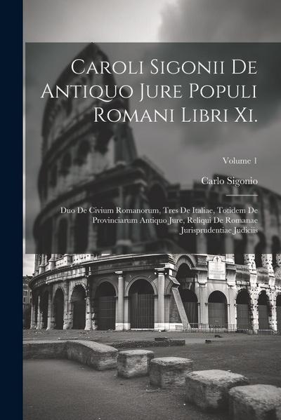 Caroli Sigonii De Antiquo Jure Populi Romani Libri Xi.: Duo De Civium Romanorum, Tres De Italiae, Totidem De Provinciarum Antiquo Jure, Reliqui De Rom