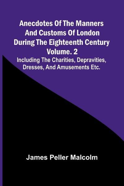 Anecdotes of the Manners and Customs of London during the Eighteenth Century; Vol. 2  Including the Charities, Depravities, Dresses, and Amusements etc.