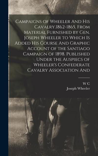 Campaigns of Wheeler And his Cavalry.1862-1865, From Material Furnished by Gen. Joseph Wheeler to Which is Added his Course And Graphic Account of the