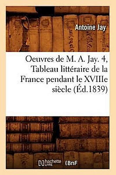 Oeuvres de M. A. Jay. 4, Tableau Littéraire de la France Pendant Le Xviiie Siècle (Éd.1839)