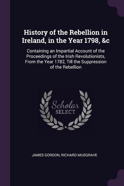 History of the Rebellion in Ireland, in the Year 1798, &c: Containing an Impartial Account of the Proceedings of the Irish Revolutionists, From the Ye