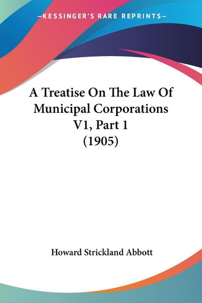 A Treatise On The Law Of Municipal Corporations V1, Part 1 (1905)