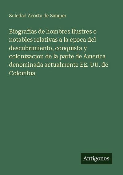 Biografias de hombres ilustres o notables relativas a la epoca del descubrimiento, conquista y colonizacion de la parte de America denominada actualmente EE. UU. de Colombia