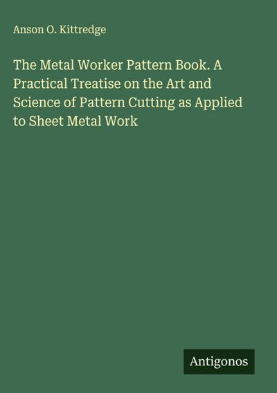 The Metal Worker Pattern Book. A Practical Treatise on the Art and Science of Pattern Cutting as Applied to Sheet Metal Work