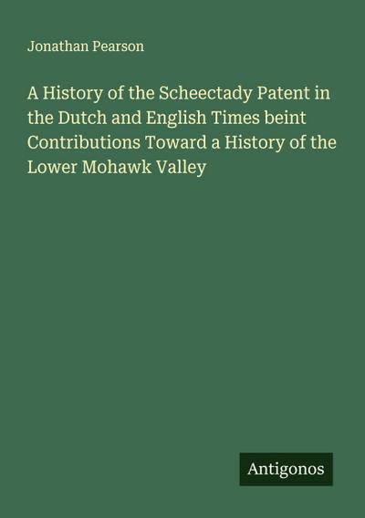 A History of the Scheectady Patent in the Dutch and English Times beint Contributions Toward a History of the Lower Mohawk Valley