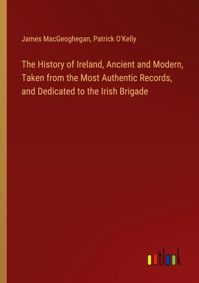The History of Ireland, Ancient and Modern, Taken from the Most Authentic Records, and Dedicated to the Irish Brigade