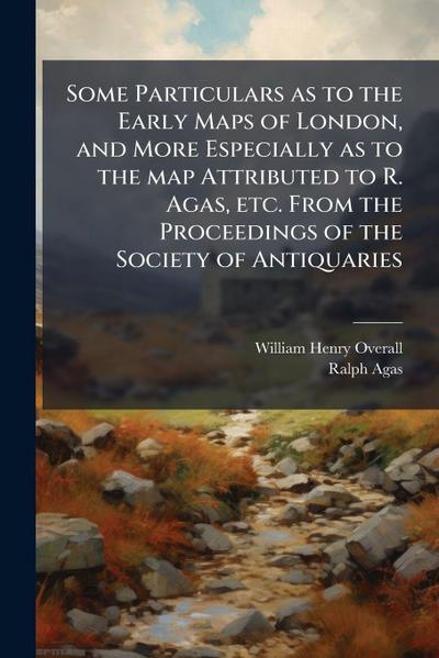 Some Particulars as to the Early Maps of London, and More Especially as to the map Attributed to R. Agas, etc. From the Proceedings of the Society of Antiquaries