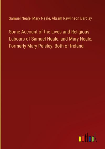 Some Account of the Lives and Religious Labours of Samuel Neale, and Mary Neale, Formerly Mary Peisley, Both of Ireland
