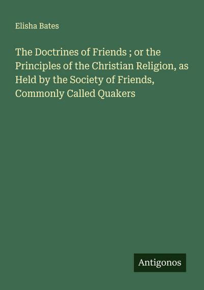 The Doctrines of Friends ; or the Principles of the Christian Religion, as Held by the Society of Friends, Commonly Called Quakers