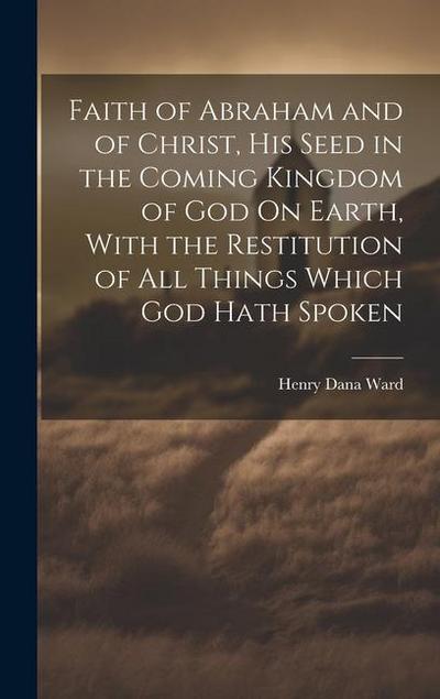 Faith of Abraham and of Christ, His Seed in the Coming Kingdom of God On Earth, With the Restitution of All Things Which God Hath Spoken