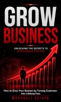 Grow Business: Unlocking the Secrets to Sustainable Success (How to Grow Your Business by Turning Customers Into Lifelong Fans)