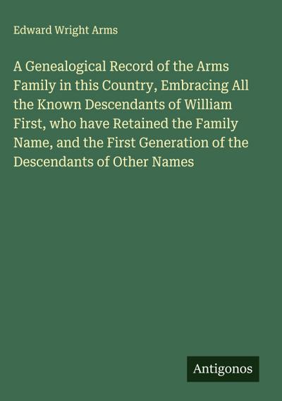 A Genealogical Record of the Arms Family in this Country, Embracing All the Known Descendants of William First, who have Retained the Family Name, and the First Generation of the Descendants of Other Names