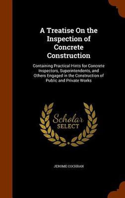 A Treatise On the Inspection of Concrete Construction: Containing Practical Hints for Concrete Inspectors, Superintendents, and Others Engaged in the