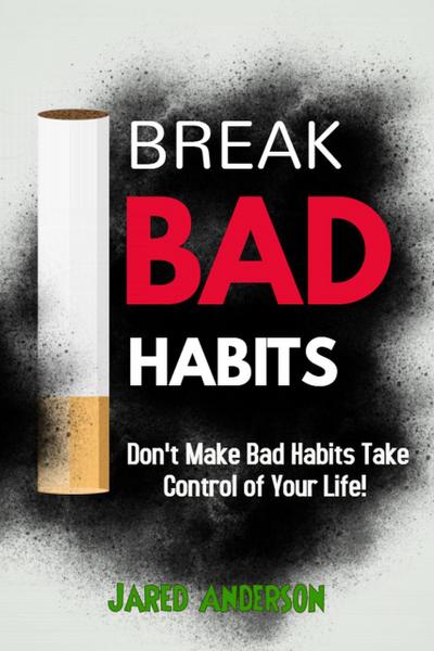 Break Bad Habits - Don’t Make Bad Habits Take Control Of Your Life!