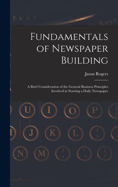 Fundamentals of Newspaper Building: A Brief Consideration of the General Business Principles Involved in Starting a Daily Newspaper