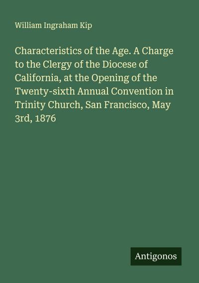 Characteristics of the Age. A Charge to the Clergy of the Diocese of California, at the Opening of the Twenty-sixth Annual Convention in Trinity Church, San Francisco, May 3rd, 1876