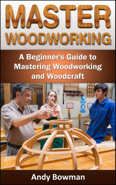 Master Woodworking: A Beginner’s Guide to Mastering Woodworking and Woodcraft