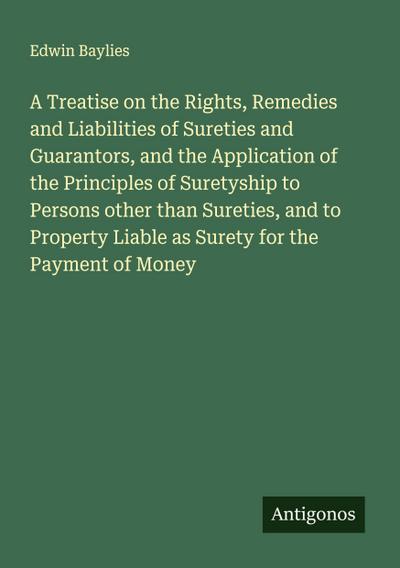 A Treatise on the Rights, Remedies and Liabilities of Sureties and Guarantors, and the Application of the Principles of Suretyship to Persons other than Sureties, and to Property Liable as Surety for the Payment of Money