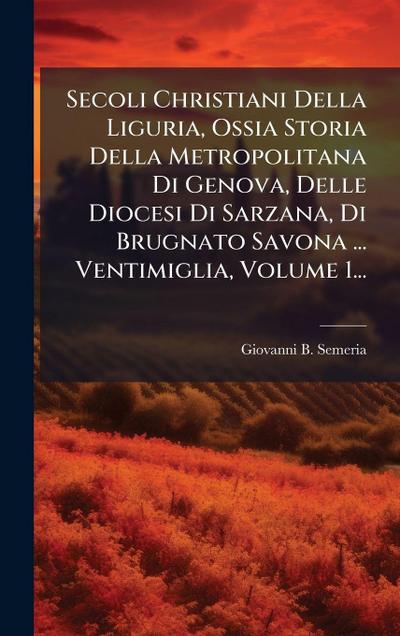 Secoli Christiani Della Liguria, Ossia Storia Della Metropolitana Di Genova, Delle Diocesi Di Sarzana, Di Brugnato Savona ... Ventimiglia, Volume 1...
