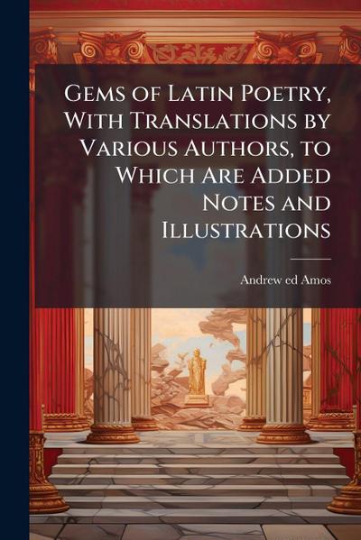 Gems of Latin Poetry, With Translations by Various Authors, to Which Are Added Notes and Illustrations