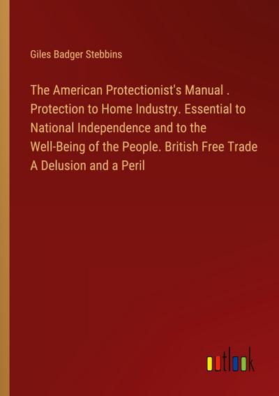 The American Protectionist’s Manual . Protection to Home Industry. Essential to National Independence and to the Well-Being of the People. British Free Trade A Delusion and a Peril
