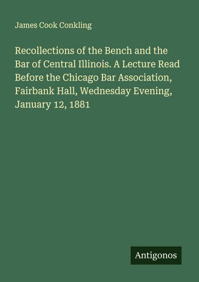 Recollections of the Bench and the Bar of Central Illinois. A Lecture Read Before the Chicago Bar Association, Fairbank Hall, Wednesday Evening, January 12, 1881