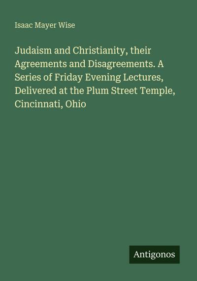 Judaism and Christianity, their Agreements and Disagreements. A Series of Friday Evening Lectures, Delivered at the Plum Street Temple, Cincinnati, Ohio