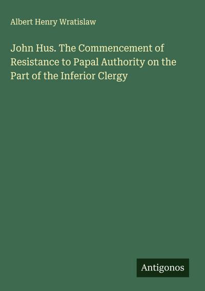 John Hus. The Commencement of Resistance to Papal Authority on the Part of the Inferior Clergy