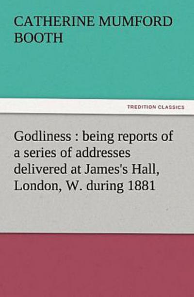 Godliness : being reports of a series of addresses delivered at James’s Hall, London, W. during 1881