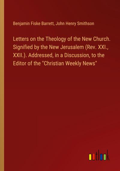 Letters on the Theology of the New Church. Signified by the New Jerusalem (Rev. XXI., XXII.). Addressed, in a Discussion, to the Editor of the "Christian Weekly News"