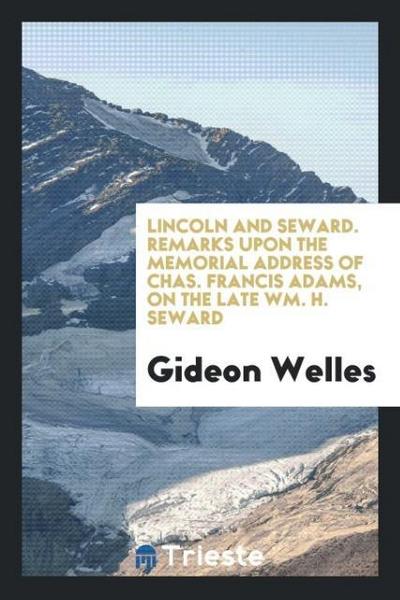 Lincoln and Seward. Remarks upon the Memorial Address of Chas. Francis Adams, on the Late Wm. H. Seward