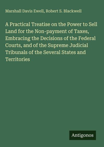 A Practical Treatise on the Power to Sell Land for the Non-payment of Taxes, Embracing the Decisions of the Federal Courts, and of the Supreme Judicial Tribunals of the Several States and Territories