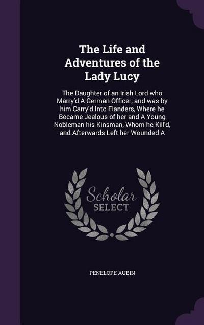The Life and Adventures of the Lady Lucy: The Daughter of an Irish Lord who Marry’d A German Officer, and was by him Carry’d Into Flanders, Where he B