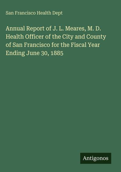 Annual Report of J. L. Meares, M. D. Health Officer of the City and County of San Francisco for the Fiscal Year Ending June 30, 1885