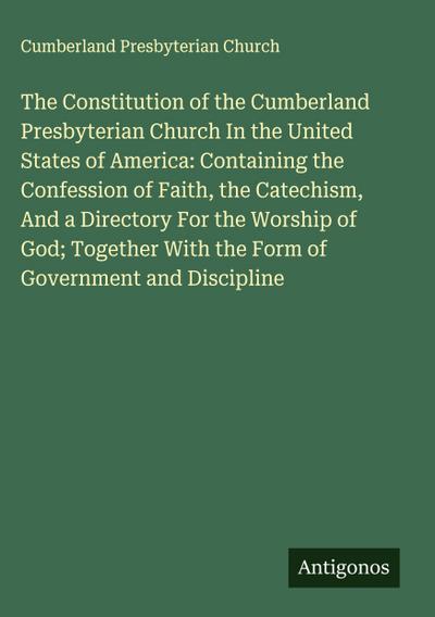 The Constitution of the Cumberland Presbyterian Church In the United States of America: Containing the Confession of Faith, the Catechism, And a Directory For the Worship of God; Together With the Form of Government and Discipline