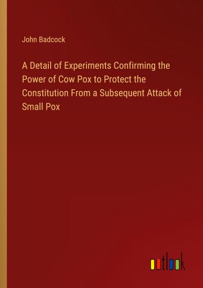 A Detail of Experiments Confirming the Power of Cow Pox to Protect the Constitution From a Subsequent Attack of Small Pox