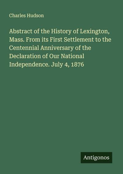Abstract of the History of Lexington, Mass. From its First Settlement to the Centennial Anniversary of the Declaration of Our National Independence. July 4, 1876