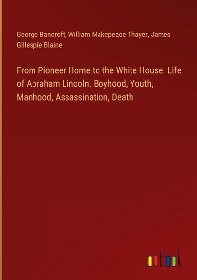 From Pioneer Home to the White House. Life of Abraham Lincoln. Boyhood, Youth, Manhood, Assassination, Death