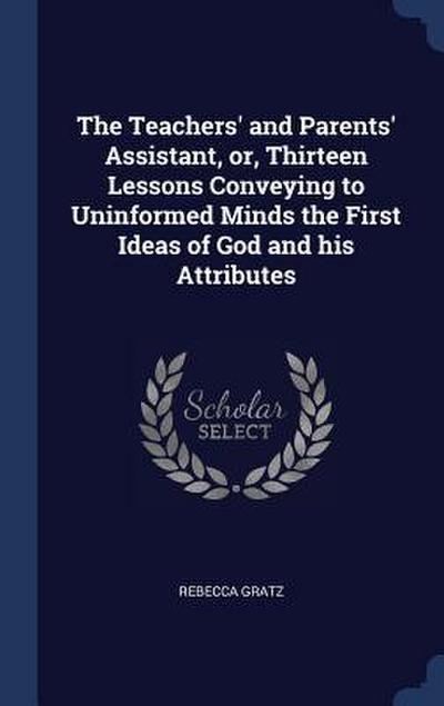 The Teachers’ and Parents’ Assistant, or, Thirteen Lessons Conveying to Uninformed Minds the First Ideas of God and his Attributes