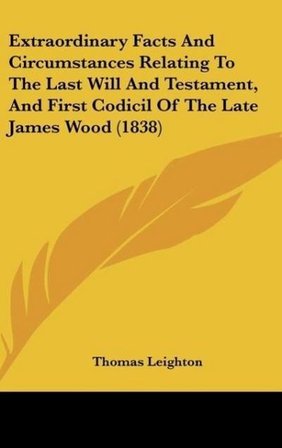 Extraordinary Facts And Circumstances Relating To The Last Will And Testament, And First Codicil Of The Late James Wood (1838) - Thomas Leighton