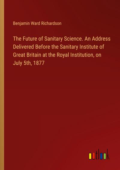 The Future of Sanitary Science. An Address Delivered Before the Sanitary Institute of Great Britain at the Royal Institution, on July 5th, 1877