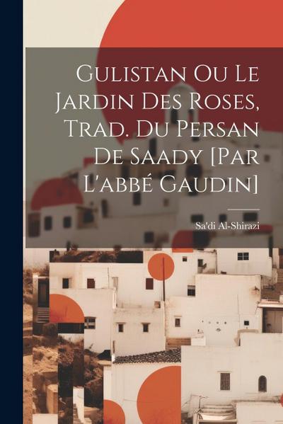 Gulistan Ou Le Jardin Des Roses, Trad. Du Persan De Saady [par L’abbé Gaudin]