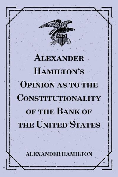 Alexander Hamilton’s Opinion as to the Constitutionality of the Bank of the United States