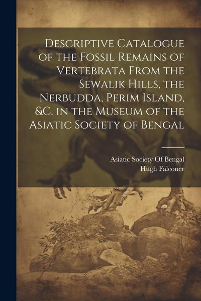 Descriptive Catalogue of the Fossil Remains of Vertebrata From the Sewalik Hills, the Nerbudda, Perim Island, &c. in the Museum of the Asiatic Society