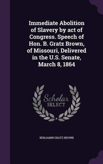 Immediate Abolition of Slavery by act of Congress. Speech of Hon. B. Gratz Brown, of Missouri, Delivered in the U.S. Senate, March 8, 1864