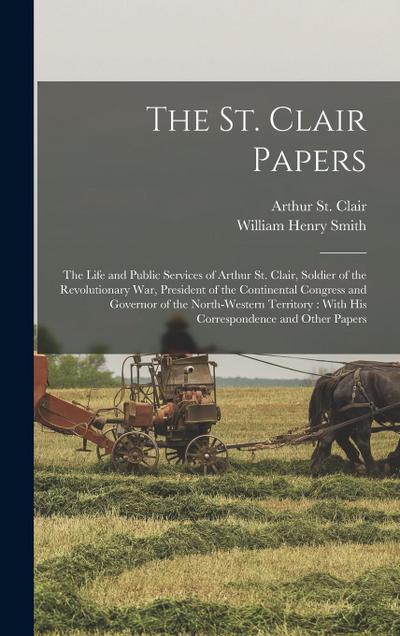 The St. Clair Papers: The Life and Public Services of Arthur St. Clair, Soldier of the Revolutionary War, President of the Continental Congr