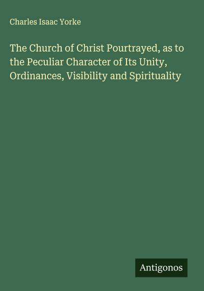 The Church of Christ Pourtrayed, as to the Peculiar Character of Its Unity, Ordinances, Visibility and Spirituality